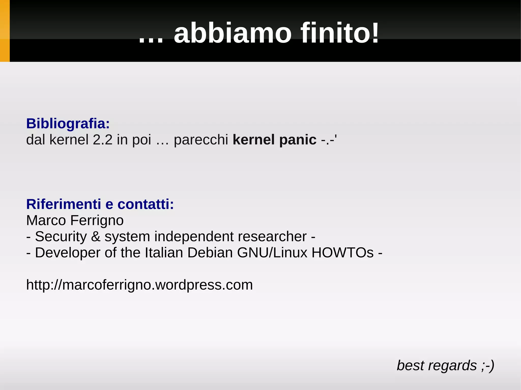 … abbiamo finito!

Bibliografia:
dal kernel 2.2 in poi … parecchi kernel panic -.-'



Riferimenti e contatti:
Marco Ferrigno
- Security & system independent researcher -
- Developer of the Italian Debian GNU/Linux HOWTOs -

http://marcoferrigno.wordpress.com




                                                       best regards ;-)
 