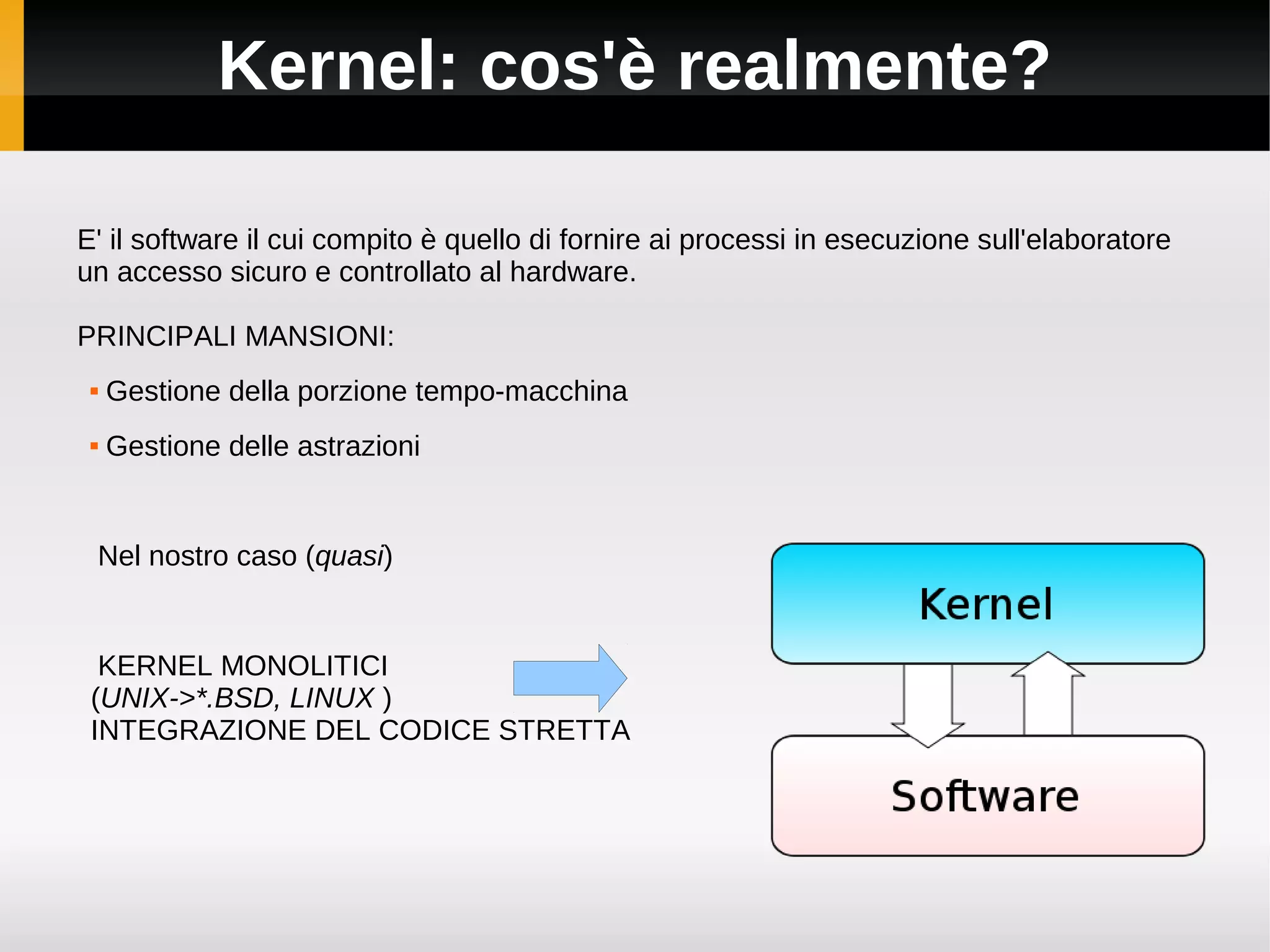 Kernel: cos'è realmente?

E' il software il cui compito è quello di fornire ai processi in esecuzione sull'elaboratore
un accesso sicuro e controllato al hardware.

PRINCIPALI MANSIONI:
    Gestione della porzione tempo-macchina
    Gestione delle astrazioni


 Nel nostro caso (quasi)


  KERNEL MONOLITICI
 (UNIX->*.BSD, LINUX )
 INTEGRAZIONE DEL CODICE STRETTA
 