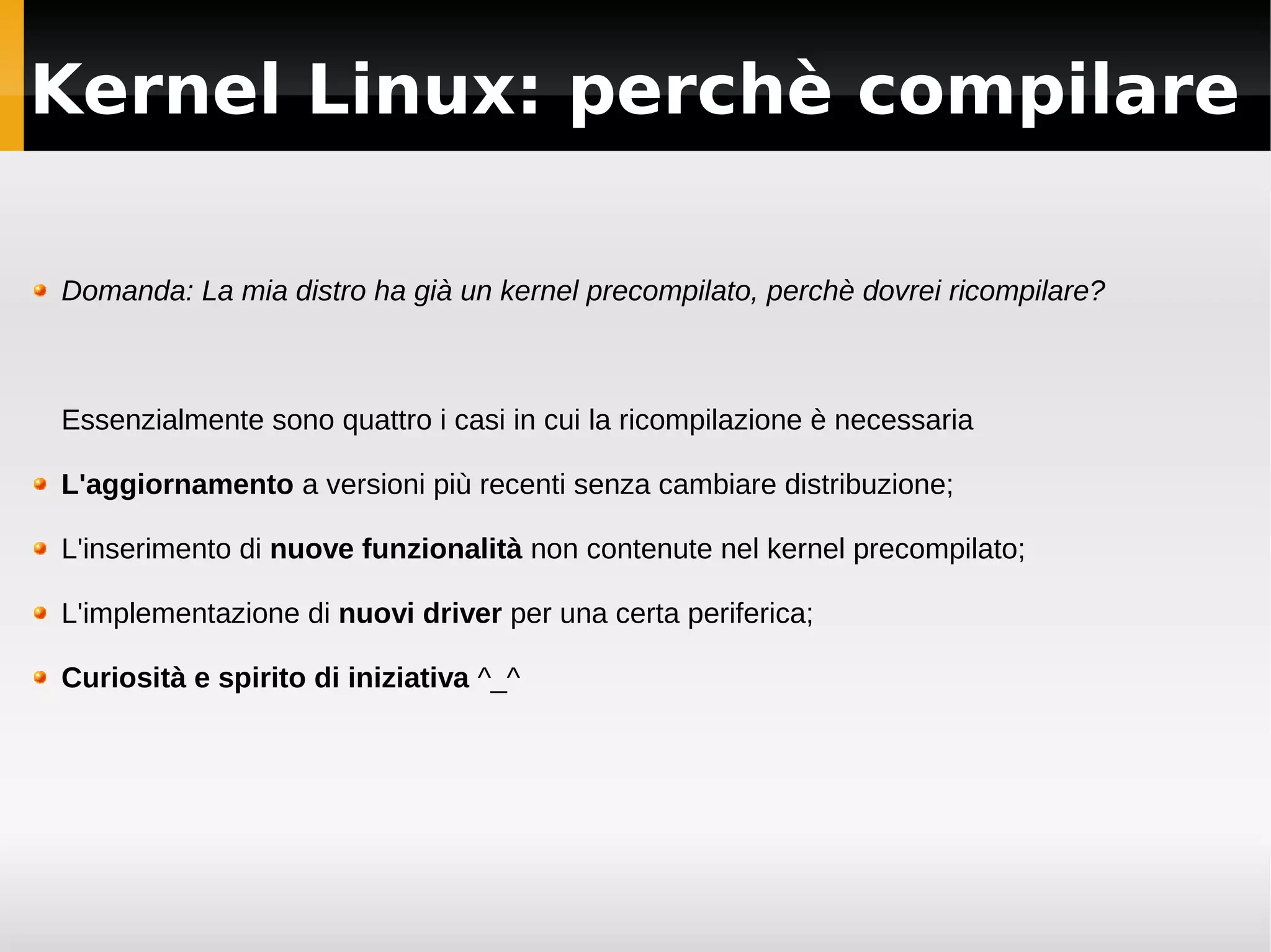 Kernel Linux: perchè compilare

Domanda: La mia distro ha già un kernel precompilato, perchè dovrei ricompilare?



Essenzialmente sono quattro i casi in cui la ricompilazione è necessaria

L'aggiornamento a versioni più recenti senza cambiare distribuzione;

L'inserimento di nuove funzionalità non contenute nel kernel precompilato;

L'implementazione di nuovi driver per una certa periferica;

Curiosità e spirito di iniziativa ^_^
 