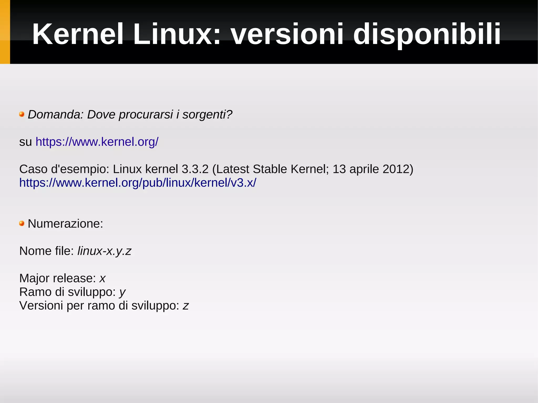 Kernel Linux: versioni disponibili

 Domanda: Dove procurarsi i sorgenti?

su https://www.kernel.org/

Caso d'esempio: Linux kernel 3.3.2 (Latest Stable Kernel; 13 aprile 2012)
https://www.kernel.org/pub/linux/kernel/v3.x/


 Numerazione:

Nome file: linux-x.y.z

Major release: x
Ramo di sviluppo: y
Versioni per ramo di sviluppo: z
 