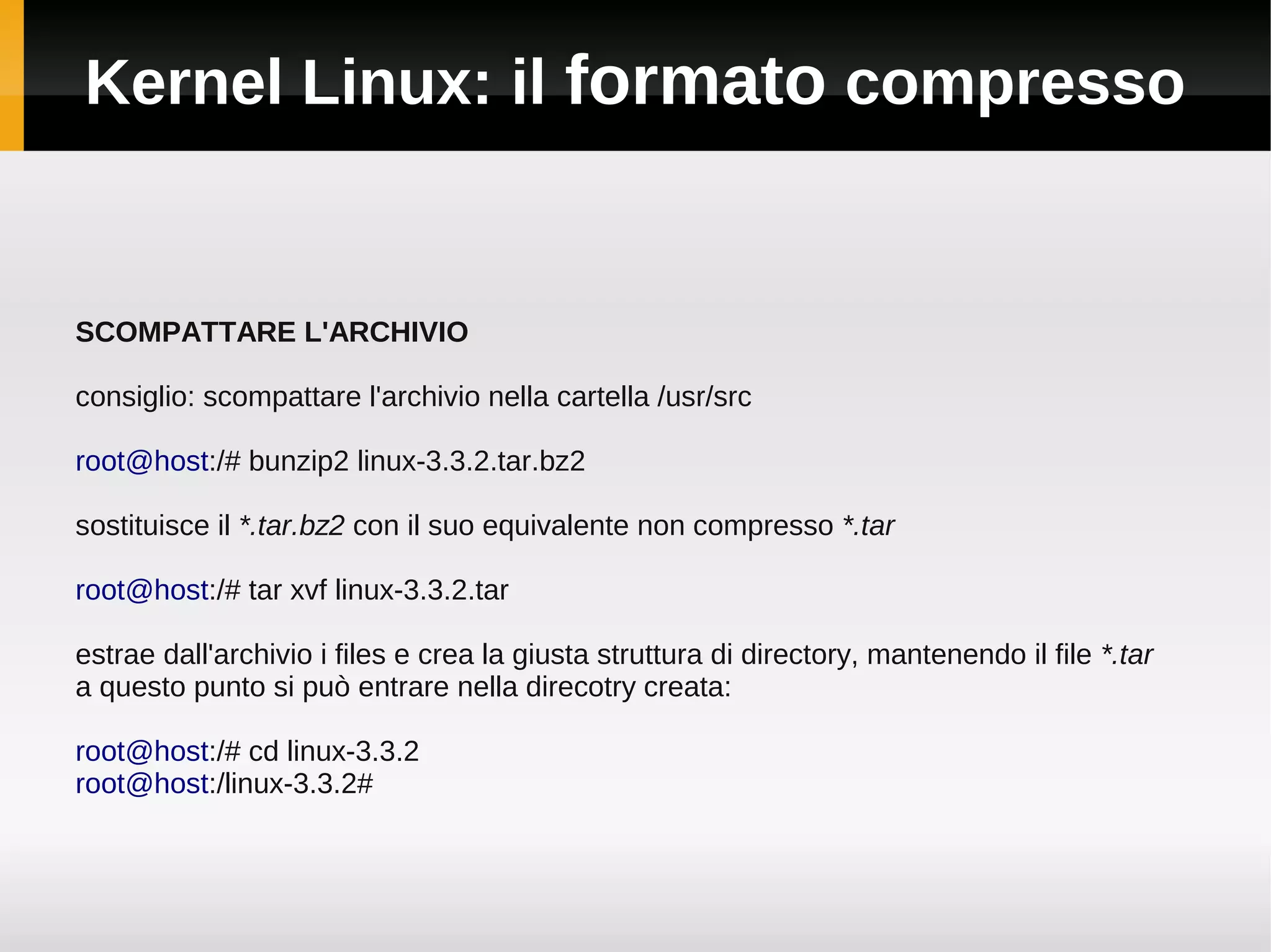 Kernel Linux: il formato compresso


SCOMPATTARE L'ARCHIVIO

consiglio: scompattare l'archivio nella cartella /usr/src

root@host:/# bunzip2 linux-3.3.2.tar.bz2

sostituisce il *.tar.bz2 con il suo equivalente non compresso *.tar

root@host:/# tar xvf linux-3.3.2.tar

estrae dall'archivio i files e crea la giusta struttura di directory, mantenendo il file *.tar
a questo punto si può entrare nella direcotry creata:

root@host:/# cd linux-3.3.2
root@host:/linux-3.3.2#
 