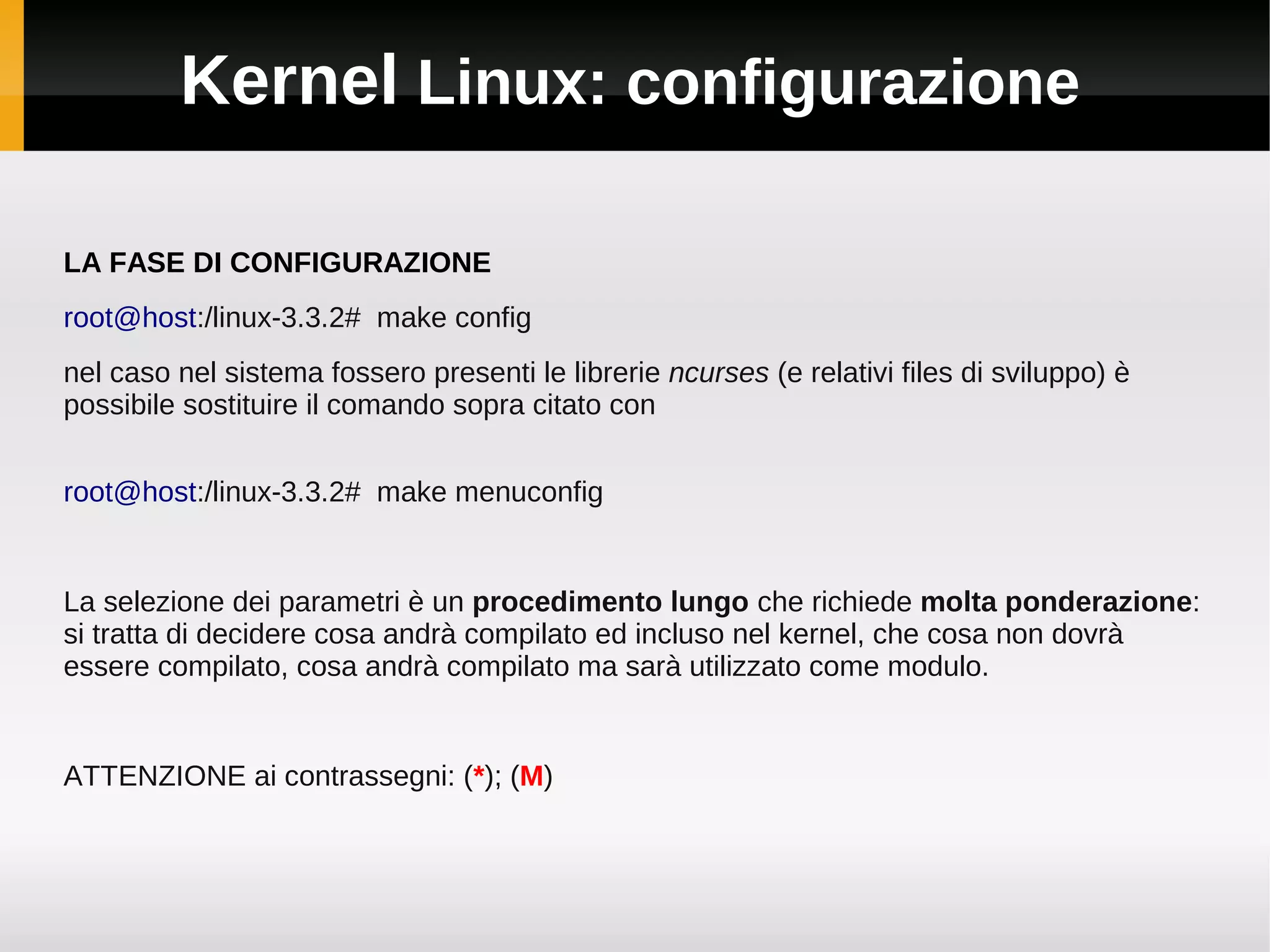 Kernel Linux: configurazione

LA FASE DI CONFIGURAZIONE
root@host:/linux-3.3.2# make config
nel caso nel sistema fossero presenti le librerie ncurses (e relativi files di sviluppo) è
possibile sostituire il comando sopra citato con


root@host:/linux-3.3.2# make menuconfig


La selezione dei parametri è un procedimento lungo che richiede molta ponderazione:
si tratta di decidere cosa andrà compilato ed incluso nel kernel, che cosa non dovrà
essere compilato, cosa andrà compilato ma sarà utilizzato come modulo.


ATTENZIONE ai contrassegni: (*); (M)
 