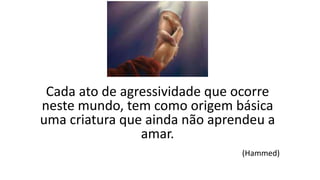 Cada ato de agressividade que ocorre
neste mundo, tem como origem básica
uma criatura que ainda não aprendeu a
amar.
(Hammed)
 