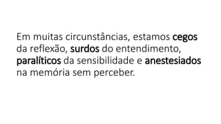 Em muitas circunstâncias, estamos cegos
da reflexão, surdos do entendimento,
paralíticos da sensibilidade e anestesiados
na memória sem perceber.
 