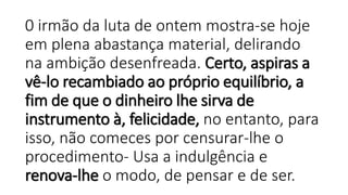0 irmão da luta de ontem mostra-se hoje
em plena abastança material, delirando
na ambição desenfreada. Certo, aspiras a
vê-lo recambiado ao próprio equilíbrio, a
fim de que o dinheiro lhe sirva de
instrumento à, felicidade, no entanto, para
isso, não comeces por censurar-lhe o
procedimento- Usa a indulgência e
renova-lhe o modo, de pensar e de ser.
 