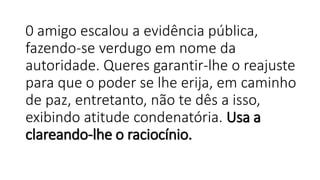 0 amigo escalou a evidência pública,
fazendo-se verdugo em nome da
autoridade. Queres garantir-lhe o reajuste
para que o poder se lhe erija, em caminho
de paz, entretanto, não te dês a isso,
exibindo atitude condenatória. Usa a
clareando-lhe o raciocínio.
 