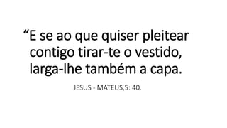 “E se ao que quiser pleitear
contigo tirar-te o vestido,
larga-lhe também a capa.
JESUS - MATEUS,5: 40.
 