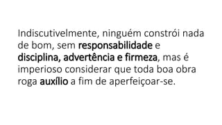 Indiscutivelmente, ninguém constrói nada
de bom, sem responsabilidade e
disciplina, advertência e firmeza, mas é
imperioso considerar que toda boa obra
roga auxílio a fim de aperfeiçoar-se.
 