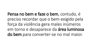 Pensa no bem e faze o bem, contudo, é
preciso recordar que o bem exigido pela
força da violência gera males inúmeros
em torno e desaparece da área luminosa
do bem para converter-se no mal maior.
 