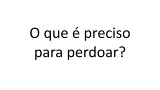 O que é preciso
para perdoar?
 
