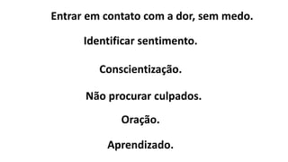 Entrar em contato com a dor, sem medo.
Identificar sentimento.
Conscientização.
Não procurar culpados.
Oração.
Aprendizado.
 