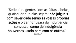 “Sede indulgentes com as faltas alheias,
quaisquer que elas sejam; não julgueis
com severidade senão as vossas próprias
ações e o Senhor usará da Indulgência
convosco, como de indulgência
houverdes usado para com os outros.” -
Cap.10,17.
 