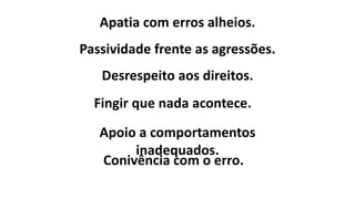 Apatia com erros alheios.
Fingir que nada acontece.
Apoio a comportamentos
inadequados.
Conivência com o erro.
Passividade frente as agressões.
Desrespeito aos direitos.
 