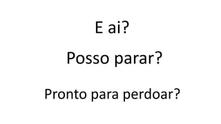 Pronto para perdoar?
E ai?
Posso parar?
 