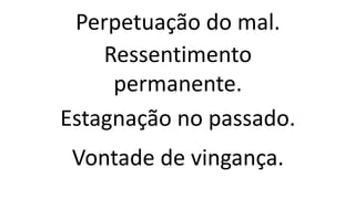 Perpetuação do mal.
Ressentimento
permanente.
Estagnação no passado.
Vontade de vingança.
 