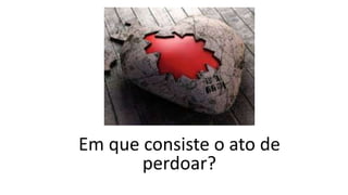 Em que consiste o ato de
perdoar?
 