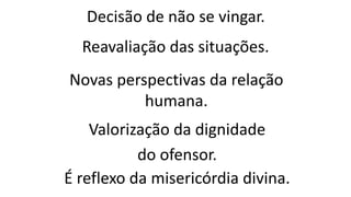 Decisão de não se vingar.
Reavaliação das situações.
Novas perspectivas da relação
humana.
Valorização da dignidade
do ofensor.
É reflexo da misericórdia divina.
 