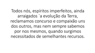 Todos nós, espíritos imperfeitos, ainda
arraigados `a evolução da Terra,
reclamamos concurso e compaixão uns
dos outros, mas nem sempre sabemos
por nos mesmos, quando surgimos
necessitados de semelhantes recursos.
 
