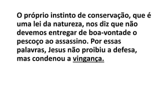 O próprio instinto de conservação, que é
uma lei da natureza, nos diz que não
devemos entregar de boa-vontade o
pescoço ao assassino. Por essas
palavras, Jesus não proibiu a defesa,
mas condenou a vingança.
 