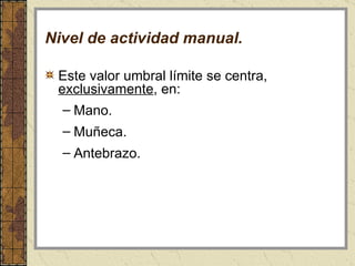 Nivel de actividad manual. Este valor umbral límite se centra,  exclusivamente , en: Mano.  Muñeca.  Antebrazo.   