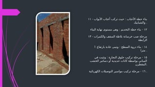 ۱۱ - :
‫األبواب‬ ‫أعتاب‬ ‫تركب‬ ‫حيث‬ ‫األعتاب‬ ‫حطة‬ ‫بناء‬
‫والشبابيك‬ .
١٢
: -
‫البناء‬ ‫نهاية‬ ‫مستوى‬ ‫وهى‬ ‫التخديم‬ ‫حطة‬ ‫بناء‬
۱۳ - ‫والكمرات‬ ‫السقف‬ ‫بالطة‬ ‫خرسانة‬ ‫صب‬ ‫مرحلة‬
‫الرابطة‬
١٤
: -
‫بارتفاع‬ ‫عادة‬ ‫وتبنى‬ ‫السطح‬ ‫دروة‬ ‫بناء‬
1
‫مترا‬ .
١٥
: -
‫في‬ ‫وتثبت‬ ‫النجارة‬ ‫حلوق‬ ‫تركيب‬ ‫مرحلة‬
‫الخشب‬ ‫دساتير‬ ‫أو‬ ‫حديدية‬ ‫كانات‬ ‫بواسطة‬ ‫المباني‬
‫المقطرن‬.
١٦
-
‫الكهربائية‬ ‫التوصيالت‬ ‫مواسير‬ ‫تركيب‬ ‫مرحلة‬ .
 