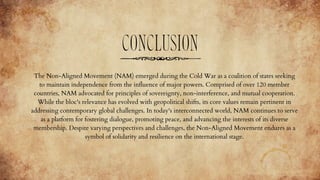 CONCLUSION
The Non-Aligned Movement (NAM) emerged during the Cold War as a coalition of states seeking
to maintain independence from the influence of major powers. Comprised of over 120 member
countries, NAM advocated for principles of sovereignty, non-interference, and mutual cooperation.
While the bloc's relevance has evolved with geopolitical shifts, its core values remain pertinent in
addressing contemporary global challenges. In today's interconnected world, NAM continues to serve
as a platform for fostering dialogue, promoting peace, and advancing the interests of its diverse
membership. Despite varying perspectives and challenges, the Non-Aligned Movement endures as a
symbol of solidarity and resilience on the international stage.
 