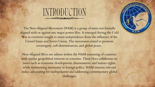 INTRODUCTION
The Non-Aligned Movement (NAM) is a group of states not formally
aligned with or against any major power bloc. It emerged during the Cold
War as countries sought to assert independence from the influence of the
United States and Soviet Union. The movement aimed to promote
sovereignty, self-determination, and global peace.
Non-Aligned Blocs are subsets within the NAM consisting of countries
with similar geopolitical interests or concerns. These blocs collaborate on
issues such as economic development, disarmament, and human rights,
while maintaining autonomy in foreign policy. NAM remains relevant
today, advocating for multipolarism and addressing contemporary global
challenges.
 