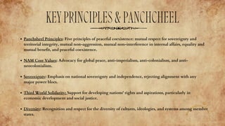 Panchsheel Principles: Five principles of peaceful coexistence: mutual respect for sovereignty and
territorial integrity, mutual non-aggression, mutual non-interference in internal affairs, equality and
mutual benefit, and peaceful coexistence.
NAM Core Values: Advocacy for global peace, anti-imperialism, anti-colonialism, and anti-
neocolonialism.
Sovereignty: Emphasis on national sovereignty and independence, rejecting alignment with any
major power blocs.
Third World Solidarity: Support for developing nations' rights and aspirations, particularly in
economic development and social justice.
Diversity: Recognition and respect for the diversity of cultures, ideologies, and systems among member
states.
KEYPRINCIPLES&PANCHCHEEL
 