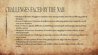 CHALLENGESFACEDBYTHE'NAB'
Ideological diversity: Struggles to maintain unity among member states due to differing political
ideologies.
Perceived irrelevance: Criticisms of ineffectiveness in addressing global issues amidst the rise of
new power dynamics.
Lack of cohesive agenda: Difficulty in establishing common goals and strategies among diverse
member nations.
Allegations of hypocrisy: Accusations of member states engaging in actions contrary to non-
aligned principles.
Economic dependency: Challenges in fostering economic self-reliance and reducing reliance on
major powers.
Influence of major powers: Pressure from global powers to align with their interests,
undermining the movement's autonomy.
Regional conflicts: Internal disputes and conflicts within member regions hinder collective
action.
 
