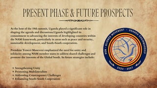 PRESENTPHASE&FUTUREPROSPECTS
As the host of the 19th summit, Uganda played a significant role in
shaping the agenda and discussions.Uganda highlighted its
commitment to advancing the interests of developing countries within
the NAM framework, particularly in areas such as peace and security,
sustainable development, and South-South cooperation.
President Yoweri Museveni emphasized the need for unity and
solidarity among NAM member states to address shared challenges and
promote the interests of the Global South. Its future strategies include:
Strengthening Unity
Promoting Multilateralism
Addressing Contemporary Challenges
Enhancing South-South Cooperation
 