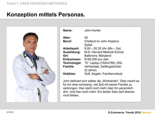 Konzeption mittels Personas.Trend 1: USER CENTERED METHODES.6/7/2010E-Commerce. Trends 2010.Name:John HunterAlter:	45Beruf:	Chefarzt im John Hopkins	SpitalArbeitszeit:	8.00 – 20.30 Uhr (Mo – Sa)Ausbildung:	M.D. Harvard Medical SchoolOrt:	Baltimore, MarylandEinkommen:	$180,000 pro JahrTechnologie:	15‘‘ Laptop (1024x768), DSLFamilie:	Verheiratet, Zwillingstöchter	(8 Jahre)Hobbies:	Golf, Segeln, FamilienurlaubJohn definiert sich selber als „Workaholic“. Dies macht es für ihn eher schwierig, viel Zeit mit seiner Familie zu verbringen. Hier steht noch mehr über ihn persönlich drin. Und hier noch mehr. Ein letzter Satz darf ebenso nicht fehlen.