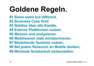 Goldene Regeln.
#1 Same same but different.
#2 Business Case first!
#3 Nahtlos über alle Kanäle.
#4 Externe Plattformen nutzen.
#5 Messen und analysieren.
#6 Mobilisieren statt miniaturisieren.
#7 Bestehende Systeme nutzen.
#8 Bei jedem Relaunch an Mobile denken.
#9 Minimale Nutzbarkeit sicherstellen.

22                             Fachtagung. Börse. Mobile. Namics.
 