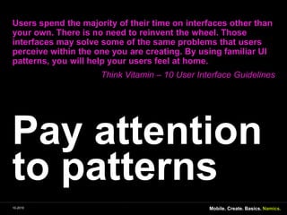Payattention to patternsUsers spend themajority of their time on interfacesotherthanyourown. Thereis no need to reinventthewheel. Thoseinterfacesmaysolvesome of thesameproblemsthatusersperceivewithintheoneyouarecreating. Byusingfamiliar UI patterns, you will helpyourusersfeel at home.Think Vitamin – 10 User Interface GuidelinesMobile. Create. Basics.10-2010