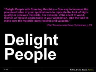 Delight People“Delight People withStunning Graphics – One way to increasetheperceivedvalue of yourapplicationis to replicatethelook of high- qualityorpreciousmaterials. For example, iftheeﬀect of wood, leather, or metal isappropriate in yourapplication, takethe time to makesurethe material looksrealistic and valuable.” iPad Human Interface Guidelines p.24Mobile. Create. Basics.10-2010