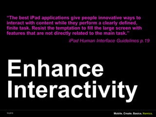 EnhanceInteractivity“The best iPadapplicationsgivepeople innovative ways to interactwithcontentwhiletheyperform a clearlydefined, finite task. Resistthetemptation to fillthe large screenwithfeaturesthatarenotdirectlyrelated to themaintask.” iPad Human Interface Guidelines p.1910-2010Mobile. Create. Basics.