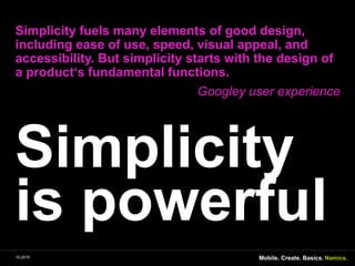 SimplicityispowerfulSimplicityfuelsmanyelements of good design, includingease of use, speed, visualappeal, and accessibility. Butsimplicitystartswiththedesign of a product‘s fundamental functions. GoogleyuserexperienceMobile. Create. Basics.10-2010