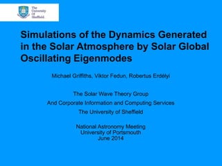 Simulations of the Dynamics Generated
in the Solar Atmosphere by Solar Global
Oscillating Eigenmodes
Michael Griffiths, Viktor Fedun, Robertus Erdélyi
The Solar Wave Theory Group
And Corporate Information and Computing Services
The University of Sheffield
National Astronomy Meeting
University of Portsmouth
June 2014
 