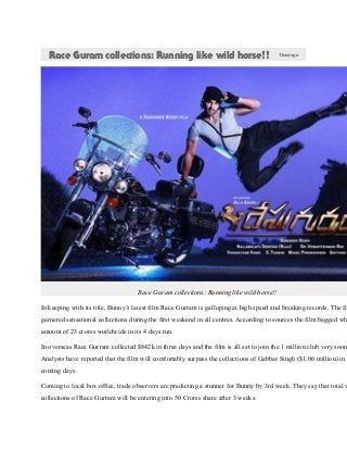 Race Guram collections: Running like wild horse!! 1hourago
Race Guram collections: Running like wild horse!!
In keeping with its title, Bunny’s latest film Race Gurram is galloping at high speed and breaking records. The fil
garnered sensational collections during the first weekend in all centres. According to sources the film bagged wh
amount of 23 crores worldwide in its 4 days run.
In overseas Race Gurram collected $842k in three days and the film is all set to join the 1 million club very soon
Analysts have reported that the film will comfortably surpass the collections of Gabbar Singh ($1.06 million) in t
coming days.
Coming to local box office, trade observers are predicting a stunner for Bunny by 3rd week. They say that total w
collections of Race Gurram will be entering into 50 Crores share after 3 weeks.
 