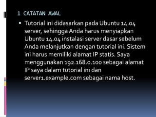 1 CATATAN AWAL 
 Tutorial ini didasarkan pada Ubuntu 14.04 
server, sehingga Anda harus menyiapkan 
Ubuntu 14.04 instalasi server dasar sebelum 
Anda melanjutkan dengan tutorial ini. Sistem 
ini harus memiliki alamat IP statis. Saya 
menggunakan 192.168.0.100 sebagai alamat 
IP saya dalam tutorial ini dan 
server1.example.com sebagai nama host. 
 