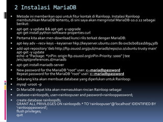 2 Instalasi MariaDB 
 Metode ini memberikan opsi untuk fitur kontak di Rainloop. Instalasi Rainloop 
membutuhkan MariaDB tertentu, di sini saya akan menginstal MariaDB-10.0.12 sebagai 
berikut: 
 apt-get -y update && apt-get -y upgrade 
apt-get install python-software-properties curl 
 Pertama kita akan men-download kunci rilis terkait dengan MariaDB: 
 apt-key adv --recv-keys --keyserver hkp://keyserver.ubuntu.com:80 0xcbcb082a1bb943db 
 add-apt-repository 'deb http://ftp.osuosl.org/pub/mariadb/repo/10.0/ubuntu trusty main' 
apt-get -y update 
echo -e "Package: *nPin: origin ftp.osuosl.orgnPin-Priority: 1000" | tee 
/etc/apt/preferences.d/mariadb 
 apt-get install mariadb-server 
 New password for the MariaDB "root" user: <--mariadbpassword 
Repeat password for the MariaDB "root" user: <--mariadbpassword 
 Sekarang kita akan membuat database yang diperlukan untuk Rainloop: 
 mysql -uroot –p 
 Di MariaDB cepat kita akan memasukkan rincian Rainloop sebagai 
 atabase=rainloopdb, user=rainloopuser and password=rainlooppassword; 
 create database rainloopdb; 
GRANT ALL PRIVILEGES ON rainloopdb.* TO 'rainloopuser'@'localhost' IDENTIFIED BY 
'rainlooppassword'; 
flush privileges; 
quit 
 