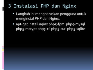 3 Instalasi PHP dan Nginx 
 Langkah ini mengharuskan pengguna untuk 
menginstal PHP dan Nginx, 
 apt-get install nginx php5-fpm php5-mysql 
php5-mcrypt php5-cli php5-curl php5-sqlite 
 