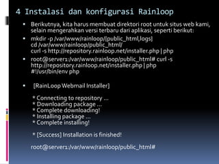4 Instalasi dan konfigurasi Rainloop 
 Berikutnya, kita harus membuat direktori root untuk situs web kami, 
selain mengerahkan versi terbaru dari aplikasi, seperti berikut: 
 mkdir -p /var/www/rainloop/{public_html,logs} 
cd /var/www/rainloop/public_html/ 
curl -s http://repository.rainloop.net/installer.php | php 
 root@server1:/var/www/rainloop/public_html# curl -s 
http://repository.rainloop.net/installer.php | php 
#!/usr/bin/env php 
 [RainLoop Webmail Installer] 
* Connecting to repository ... 
* Downloading package ... 
* Complete downloading! 
* Installing package ... 
* Complete installing! 
* [Success] Installation is finished! 
root@server1:/var/www/rainloop/public_html# 
 