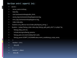 Berikan entri seperti ini: 
 server { 
 server_name rainloop; 
 listen 80; 
 root /var/www/rainloop/public_html; 
 access_log /var/www/rainloop/logs/access.log; 
 error_log /var/www/rainloop/logs/error.log; 
 index index.php; 
 location / { try_files $uri $uri/ /index.php?$query_string; } 
 location ~ .php$ { fastcgi_index index.php; fastcgi_split_path_info ^(.+.php)(.*)$; 
 fastcgi_keep_conn on; 
 include /etc/nginx/fastcgi_params; 
 fastcgi_pass unix:/var/run/php5-fpm.sock; 
 fastcgi_param SCRIPT_FILENAME $document_root$fastcgi_script_name; 
 } 
 location ~ /.ht { 
 deny all; 
 } 
 location ^~ /data { 
 deny all; 
 
