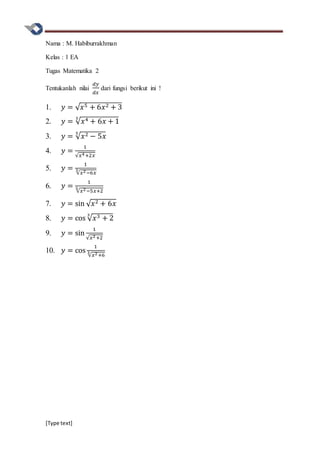 [Type text]
Nama : M. Habiburrakhman
Kelas : 1 EA
Tugas Matematika 2
Tentukanlah nilai
𝑑𝑦
𝑑𝑥
dari fungsi berikut ini !
1. 𝑦 = √ 𝑥5 + 6𝑥2 + 3
2. 𝑦 = √ 𝑥4 + 6𝑥 + 1
3
3. 𝑦 = √ 𝑥2 − 5𝑥
5
4. 𝑦 =
1
√𝑥4+2𝑥
5. 𝑦 =
1
√𝑥2−6𝑥
3
6. 𝑦 =
1
√𝑥2−5𝑥+2
5
7. 𝑦 = sin √ 𝑥2 + 6𝑥
8. 𝑦 = cos √ 𝑥3 + 2
3
9. 𝑦 = sin
1
√𝑥2+2
10. 𝑦 = cos
1
√𝑥2+6
3
 