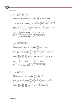 [Type text]
Jawaban :
1. 𝑦 = √ 𝑥5 + 6𝑥2 + 3
Misal u= 𝑥5
+ 6𝑥2
+ 3 , maka
𝑑𝑢
𝑑𝑥
= 5𝑥4
+ 12𝑥
𝑦 = √ 𝑢 = 𝑢
1
2 , maka
𝑑𝑦
𝑑𝑢
=
1
2
𝑢−
1
2 =
1
2
(𝑥5
+ 6𝑥2
+ 3)−
1
2
Maka
𝑑𝑦
𝑑𝑥
=
𝑑𝑦
𝑑𝑢
.
𝑑𝑢
𝑑𝑥
=
1
2
(𝑥5
+ 6𝑥2
+ 3)−
1
2 . (5𝑥4
+ 12𝑥)
𝑑𝑦
𝑑𝑥
=
1
2
(5𝑥4
+ 12𝑥)
(𝑥5 + 6𝑥2 + 3)
1
2
=
1
2
(5𝑥4
+ 12𝑥)
√ 𝑥5 + 6𝑥2 + 3
2. 𝑦 = √ 𝑥4 + 6𝑥 + 1
3
Misal u = 𝑥4
+ 6𝑥 + 1 , maka
𝑑𝑢
𝑑𝑥
= 4𝑥3
+ 6
𝑦 = √ 𝑢3
= 𝑢
1
3 , maka
𝑑𝑦
𝑑𝑢
=
1
3
𝑢−
2
3 =
1
3
(𝑥4
+ 6𝑥 + 1)−
2
3
Maka
𝑑𝑦
𝑑𝑥
=
𝑑𝑦
𝑑𝑢
.
𝑑𝑢
𝑑𝑥
=
1
3
(𝑥4
+ 6𝑥 + 1)−
2
3 . (4𝑥3
+ 6)
𝑑𝑦
𝑑𝑥
=
1
3
(4𝑥3
+ 6)
(𝑥4 + 6𝑥 + 1)
2
3
=
1
3
(4𝑥3
+ 6)
√(𝑥4 + 6𝑥 + 1)23
3. 𝑦 = √ 𝑥2 − 5𝑥
5
Misal u = 𝑥2
− 5𝑥 , maka
𝑑𝑢
𝑑𝑥
= 2𝑥 − 5
𝑦 = √ 𝑢5
= 𝑢
1
5 , maka
𝑑𝑦
𝑑𝑢
=
1
5
𝑢−
4
5 =
1
5
(𝑥2
− 5𝑥)−
4
5
Maka
𝑑𝑦
𝑑𝑥
=
𝑑𝑦
𝑑𝑢
.
𝑑𝑢
𝑑𝑥
=
1
5
(𝑥2
− 5𝑥)−
4
5 . (2𝑥 − 5)
 
