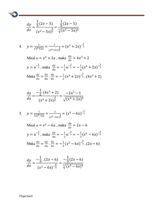 [Type text]
𝑑𝑦
𝑑𝑥
=
1
5
(2𝑥 − 5)
(𝑥2 − 5𝑥)
4
5
=
1
5
(2𝑥 − 5)
√(𝑥2 − 5𝑥)45
4. 𝑦 =
1
√𝑥4+2𝑥
=
1
(𝑥4+2𝑥)
1
2
= (𝑥4
+ 2𝑥)−
1
2
Misal u = 𝑥4
+ 2𝑥 , maka
𝑑𝑢
𝑑𝑥
= 4𝑥3
+ 2
𝑦 = 𝑢−
1
2 , maka
𝑑𝑦
𝑑𝑢
= −
1
2
𝑢−
3
2 = −
1
2
(𝑥4
+ 2𝑥)−
3
2
Maka
𝑑𝑦
𝑑𝑥
=
𝑑𝑦
𝑑𝑢
.
𝑑𝑢
𝑑𝑥
= −
1
2
(𝑥4
+ 2𝑥)−
3
2 . (4𝑥3
+ 2)
𝑑𝑦
𝑑𝑥
=
−
1
2
(4𝑥3
+ 2)
(𝑥4 + 2𝑥)
3
2
=
−2𝑥3
− 1
√(𝑥4 + 2𝑥)3
5. 𝑦 =
1
√𝑥2−6𝑥
3 =
1
(𝑥2−6𝑥)
1
3
= (𝑥2
− 6𝑥)−
1
3
Misal u = 𝑥2
− 6𝑥 , maka
𝑑𝑢
𝑑𝑥
= 2𝑥 − 6
𝑦 = 𝑢−
1
3 , maka
𝑑𝑦
𝑑𝑢
= −
1
3
𝑢−
4
3 = −
1
3
(𝑥2
− 6𝑥)−
4
3
Maka
𝑑𝑦
𝑑𝑥
=
𝑑𝑦
𝑑𝑢
.
𝑑𝑢
𝑑𝑥
= −
1
3
(𝑥2
− 6𝑥)−
4
3 . (2𝑥 − 6)
𝑑𝑦
𝑑𝑥
=
−
1
3
. (2𝑥 − 6)
(𝑥2 − 6𝑥)−
4
3
=
−
1
3
(2𝑥 − 6)
√(𝑥2 − 6𝑥)43
 