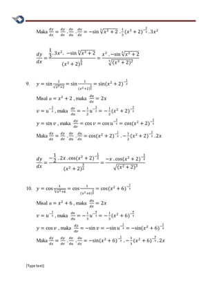 [Type text]
Maka
𝑑𝑦
𝑑𝑥
=
𝑑𝑦
𝑑𝑣
.
𝑑𝑣
𝑑𝑢
.
𝑑𝑢
𝑑𝑥
= −sin √ 𝑥3 + 2
3
.
1
3
(𝑥3
+ 2)−
2
3 .3𝑥2
𝑑𝑦
𝑑𝑥
=
1
3
. 3𝑥2
. −sin √ 𝑥3 + 2
3
(𝑥3 + 2)
2
3
=
𝑥2
. −sin √ 𝑥3 + 2
3
√(𝑥3 + 2)23
9. 𝑦 = sin
1
√𝑥2+2
= sin
1
(𝑥2+2)
1
2
= sin(𝑥2
+ 2)−
1
2
Misal u = 𝑥2
+ 2 , maka
𝑑𝑢
𝑑𝑥
= 2𝑥
𝑣 = 𝑢−
1
2 , maka
𝑑𝑣
𝑑𝑢
= −
1
2
𝑢−
3
2 = −
1
2
(𝑥2
+ 2)−
3
2
𝑦 = sin 𝑣 , maka
𝑑𝑦
𝑑𝑣
= cos 𝑣 = cos 𝑢−
1
2 = cos(𝑥2
+ 2)−
1
2
Maka
𝑑𝑦
𝑑𝑥
=
𝑑𝑦
𝑑𝑣
.
𝑑𝑣
𝑑𝑢
.
𝑑𝑢
𝑑𝑥
= cos(𝑥2
+ 2)−
1
2 . −
1
2
(𝑥2
+ 2)−
3
2 .2𝑥
𝑑𝑦
𝑑𝑥
=
−
1
2
. 2𝑥 . cos(𝑥2
+ 2)−
1
2
(𝑥2 + 2)
3
2
=
−𝑥 . cos(𝑥2
+ 2)−
1
2
√(𝑥2 + 2)3
10. 𝑦 = cos
1
√𝑥2+6
3 = cos
1
(𝑥2+6)
1
3
= cos(𝑥2
+ 6)−
1
3
Misal u = 𝑥2
+ 6 , maka
𝑑𝑢
𝑑𝑥
= 2𝑥
𝑣 = 𝑢−
1
3 , maka
𝑑𝑣
𝑑𝑢
= −
1
3
𝑢−
4
3 = −
1
3
(𝑥2
+ 6)−
4
3
𝑦 = cos 𝑣 , maka
𝑑𝑦
𝑑𝑣
= −sin 𝑣 = −sin 𝑢−
1
3 = −sin(𝑥2
+ 6)−
1
3
Maka
𝑑𝑦
𝑑𝑥
=
𝑑𝑦
𝑑𝑣
.
𝑑𝑣
𝑑𝑢
.
𝑑𝑢
𝑑𝑥
= −sin(𝑥2
+ 6)−
1
3 . −
1
3
(𝑥2
+ 6)−
4
3 .2𝑥
 