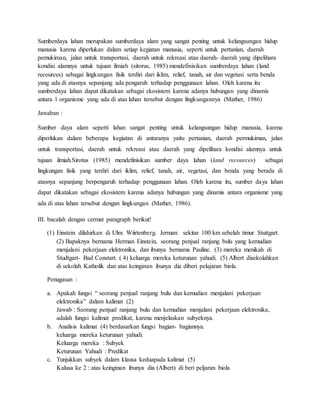 Sumberdaya lahan merupakan sumberdaya alam yang sangat penting untuk kelangsungan hidup
manusia karena diperlukan dalam setiap kegiatan manusia, seperti untuk pertanian, daerah
pemukiman, jalan untuk transportasi, daerah untuk rekreasi atau daerah- daerah yang dipelihara
kondisi alamnya untuk tujuan ilmiah (sitorus, 1985) mendefinisikan sumberdaya lahan (land
recources) sebagai lingkungan fisik terdiri dari iklim, relief, tanah, air dan vegetasi serta benda
yang ada di atasnya sepanjang ada pengaruh terhadap penggunaan lahan. Oleh karena itu
sumberdaya lahan dapat dikatakan sebagai ekosistem karena adanya hubungan yang dinamis
antara 1 organisme yang ada di atas lahan tersebut dengan lingkungannya (Mather, 1986)
Jawaban :
Sumber daya alam seperti lahan sangat penting untuk kelangsungan hidup manusia, karena
diperlukan dalam beberapa kegiatan di antaranya yaitu pertanian, daerah permukiman, jalan
untuk transportasi, daerah untuk rekreasi atau daerah yang dipelihara kondisi alamnya untuk
tujuan ilmiah.Sirotus (1985) mendefinisikan sumber daya lahan (land recources) sebagai
lingkungan fisik yang terdiri dari iklim, relief, tanah, air, vegetasi, dan benda yang berada di
atasnya sepanjang berpengaruh terhadap penggunaan lahan. Oleh karena itu, sumber daya lahan
dapat dikatakan sebagai ekosistem karena adanya hubungan yang dinamis antara organisme yang
ada di atas lahan tersebut dengan lingkungan (Mather, 1986).
III. bacalah dengan cermat paragraph berikut!
(1) Einstein dilahirkan di Ulm. Wiirtenberg. Jerman: sekitar 100 km sebelah timur Stuttgart.
(2) Bapaknya bernama Herman Einstein, seorang penjual ranjang bulu yang kemudian
menjalani pekerjaan elektronika, dan ibunya bernama Pauline. (3) mereka menikah di
Studtgart- Bad Constart. ( 4) keluarga mereka keturunan yahudi. (5) Albert disekolahkan
di sekolah Katholik dan atas keinginan ibunya dia diberi pelajaran biola.
Penugasan :
a. Apakah fungsi  seorang penjual ranjang bulu dan kemudian menjalani pekerjaan
elektronika dalam kalimat (2)
Jawab : Seorang penjual ranjang bulu dan kemudian menjalani pekerjaan elektronika,
adalah fungsi kalimat predikat, karena menjelaskan subyeknya.
b. Analisis kalimat (4) berdasarkan fungsi bagian- bagiannya.
keluarga mereka keturunan yahudi.
Keluarga mereka : Subyek
Keturunan Yahudi : Predikat
c. Tunjukkan subyek dalam klausa keduapada kalimat (5)
Kalusa ke 2 : atas keinginan ibunya dia (Albert) di beri peljaran biola
 