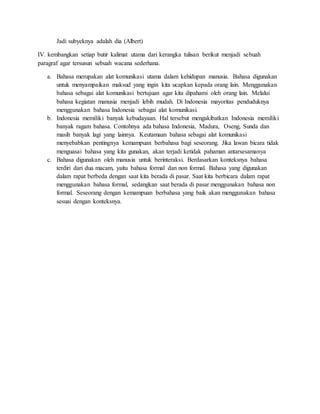 Jadi subyeknya adalah dia (Albert)
IV. kembangkan setiap butir kalimat utama dari kerangka tulisan berikut menjadi sebuah
paragraf agar tersusun sebuah wacana sederhana.
a. Bahasa merupakan alat komunikasi utama dalam kehidupan manusia. Bahasa digunakan
untuk menyampaikan maksud yang ingin kita ucapkan kepada orang lain. Menggunakan
bahasa sebagai alat komunikasi bertujuan agar kita dipahami oleh orang lain. Melalui
bahasa kegiatan manusia menjadi lebih mudah. Di Indonesia mayoritas penduduknya
menggunakan bahasa Indonesia sebagai alat komunikasi.
b. Indonesia memiliki banyak kebudayaan. Hal tersebut mengakibatkan Indonesia memiliki
banyak ragam bahasa. Contohnya ada bahasa Indonesia, Madura, Oseng, Sunda dan
masih banyak lagi yang lainnya. Keutamaan bahasa sebagai alat komunikasi
menyebabkan pentingnya kemampuan berbahasa bagi seseorang. Jika lawan bicara tidak
menguasai bahasa yang kita gunakan, akan terjadi ketidak pahaman antarsesamanya
c. Bahasa digunakan oleh manusia untuk berinteraksi. Berdasarkan konteksnya bahasa
terdiri dari dua macam, yaitu bahasa formal dan non formal. Bahasa yang digunakan
dalam rapat berbeda dengan saat kita berada di pasar. Saat kita berbicara dalam rapat
menggunakan bahasa formal, sedangkan saat berada di pasar menggunakan bahasa non
formal. Seseorang dengan kemampuan berbahasa yang baik akan menggunakan bahasa
sesuai dengan konteksnya.
 