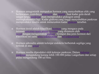 Hormon antagonistik merupakan hormon yang menyebabkan efek yang berlawanan, contohnyaglukagondaninsulin. Saat kadar gula darah sangat turun,pankreasakan memproduksi glukagon untuk meningkatkannya lagi. Kadar glukosa yang tinggi menyebabkan pankreas memproduksi insulin untuk menurunkan kadarglukosatersebut.Hormontiroidadalah klasifikasihormonyang mengacu pada turunansenyawaasam aminotirosinayang disintesis olehkelenjar tiroiddengan menggunakanyodium. Terdapat dua jenis hormon dari klasifikasi ini yaitutetra-iodotironinadantri-iodotironina.Hormon adrenalin adalah kelenjar endokrin berbentuk segitiga yang terletak di atasginjal.Hormon insulin diproduksi oleh kalenjar pankreas. Dalamkalenjar pankreasmengandung kurang lebih 100.000 pulau Langerhans dan setiap pulau mengandung 100 sel beta.